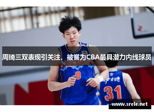 周琦三双表现引关注，被誉为CBA最具潜力内线球员