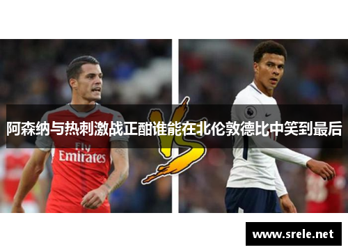 阿森纳与热刺激战正酣谁能在北伦敦德比中笑到最后